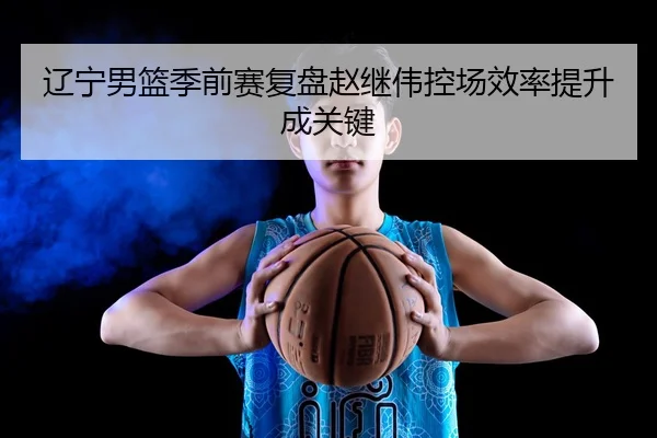 辽宁男篮季前赛复盘赵继伟控场效率提升成关键